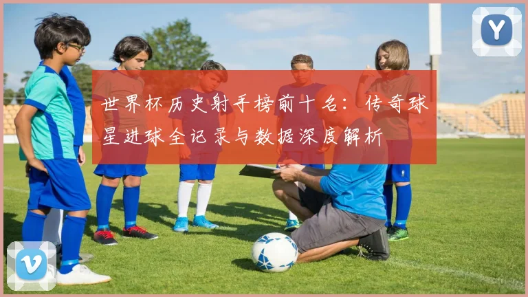 世界杯历史射手榜前十名:传奇球星进球全记录与数据深度解析