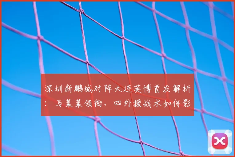 深圳新鹏城对阵大连英博首发解析:马莱莱领衔,四外援战术如何影响战局?