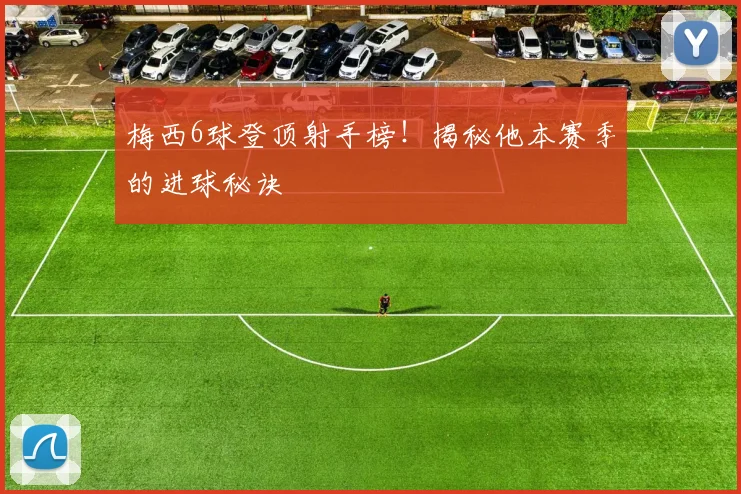 梅西6球登顶射手榜！揭秘他本赛季的进球秘诀