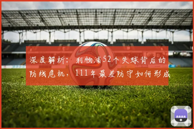 深度解析:利物浦52个失球背后的防线危机,111年最差防守如何形成?