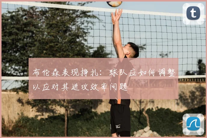 布伦森表现挣扎:球队应如何调整以应对其进攻效率问题