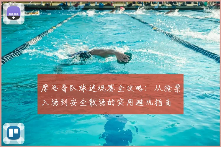摩洛哥队球迷观赛全攻略:从抢票入场到安全散场的实用避坑指南