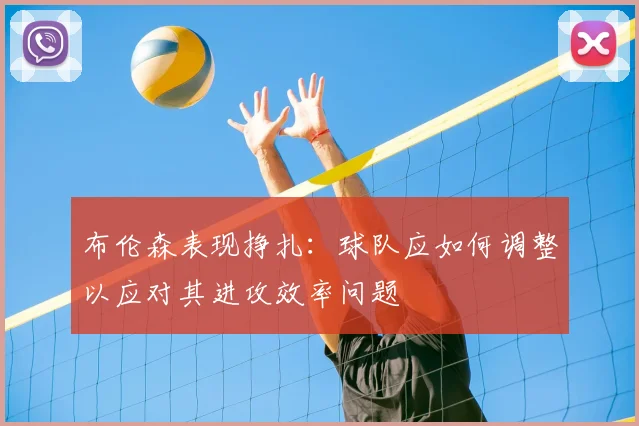 布伦森表现挣扎：球队应如何调整以应对其进攻效率问题
